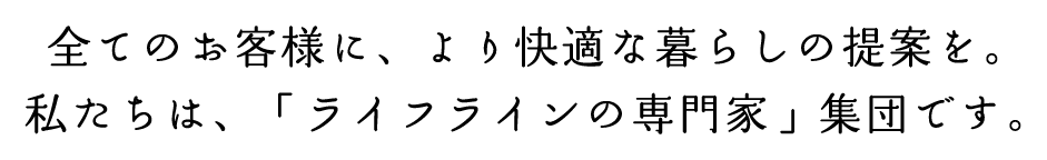 全てのお客様に、より快適な暮らしの提案を。私たちは、「ライフラインの専門家」集団です。